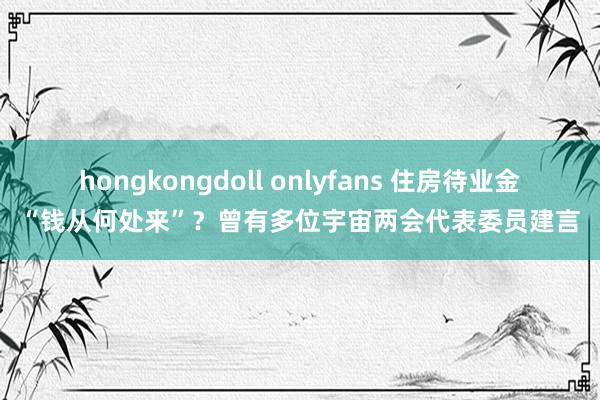 hongkongdoll onlyfans 住房待业金“钱从何处来”？曾有多位宇宙两会代表委员建言