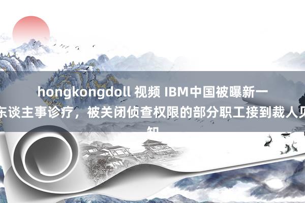 hongkongdoll 视频 IBM中国被曝新一轮东谈主事诊疗，被关闭侦查权限的部分职工接到裁人见知