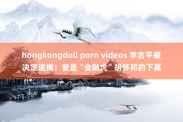 hongkongdoll porn videos 李吉平被决定逮捕！曾是“金融虎”胡怀邦的下属