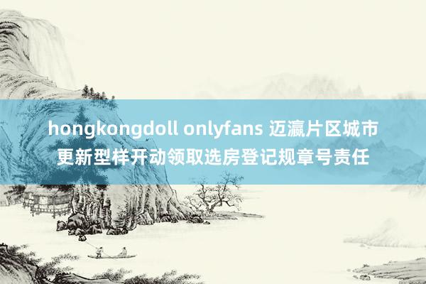 hongkongdoll onlyfans 迈瀛片区城市更新型样开动领取选房登记规章号责任