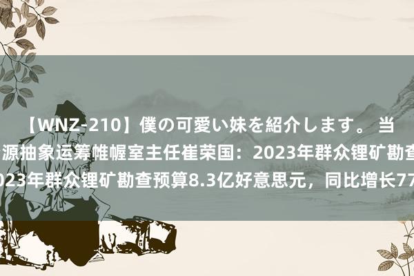 【WNZ-210】僕の可愛い妹を紹介します。 当然资源部信息中心当然资源抽象运筹帷幄室主任崔荣国：2023年群众锂矿勘查预算8.3亿好意思元，同比增长77.5%