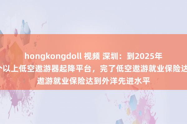 hongkongdoll 视频 深圳：到2025年底，建成1000个以上低空遨游器起降平台，完了低空遨游就业保险达到外洋先进水平