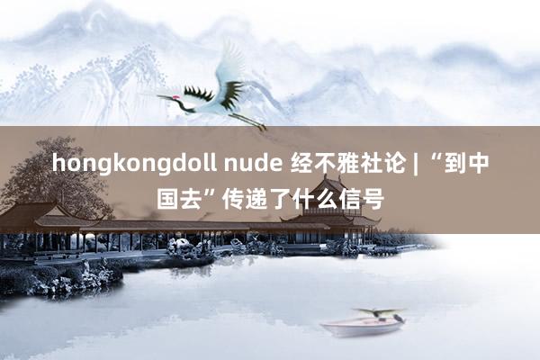 hongkongdoll nude 经不雅社论 | “到中国去”传递了什么信号