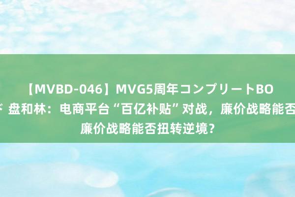 【MVBD-046】MVG5周年コンプリートBOX ゴールド 盘和林：电商平台“百亿补贴”对战，廉价战略能否扭转逆境？