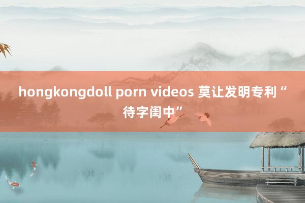 hongkongdoll porn videos 莫让发明专利“待字闺中”