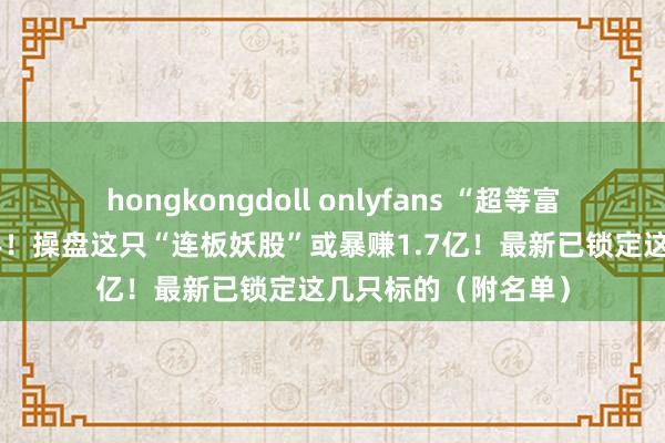 hongkongdoll onlyfans “超等富豪”刘益谦生僻脱手！操盘这只“连板妖股”或暴赚1.7亿！最新已锁定这几只标的（附名单）