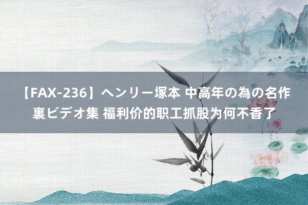 【FAX-236】ヘンリー塚本 中高年の為の名作裏ビデオ集 福利价的职工抓股为何不香了