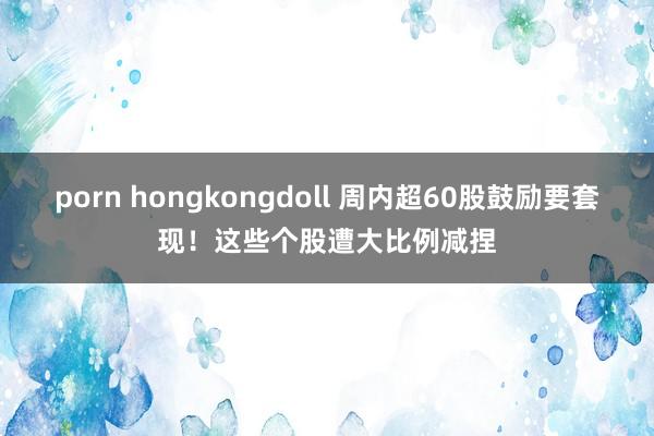 porn hongkongdoll 周内超60股鼓励要套现！这些个股遭大比例减捏