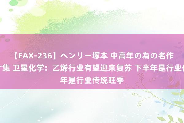 【FAX-236】ヘンリー塚本 中高年の為の名作裏ビデオ集 卫星化学：乙烯行业有望迎来复苏 下半年是行业传统旺季