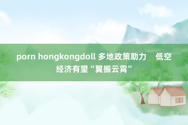 porn hongkongdoll 多地政策助力    低空经济有望“翼振云霄”