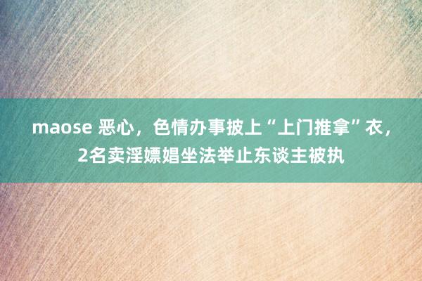 maose 恶心，色情办事披上“上门推拿”衣，2名卖淫嫖娼坐法举止东谈主被执