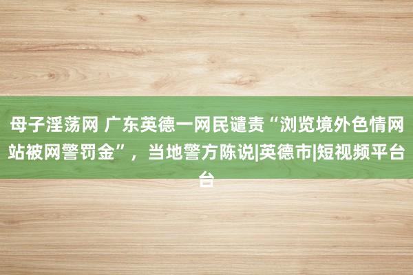 母子淫荡网 广东英德一网民谴责“浏览境外色情网站被网警罚金”，当地警方陈说|英德市|短视频平台