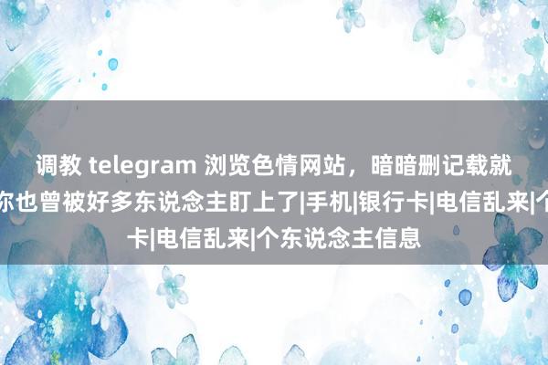 调教 telegram 浏览色情网站，暗暗删记载就没事了？其实你也曾被好多东说念主盯上了|手机|银行卡|电信乱来|个东说念主信息