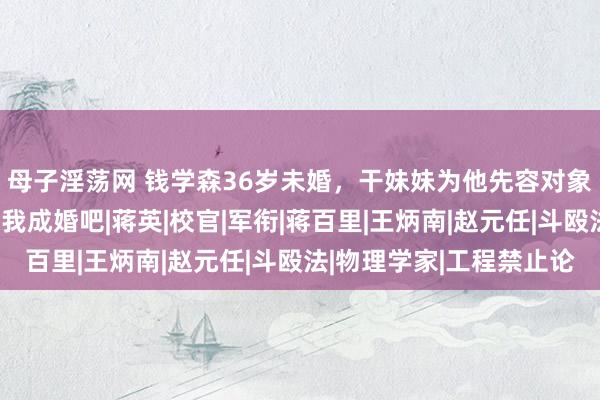 母子淫荡网 钱学森36岁未婚，干妹妹为他先容对象，他却说：要不你跟我成婚吧|蒋英|校官|军衔|蒋百里|王炳南|赵元任|斗殴法|物理学家|工程禁止论