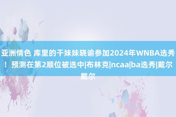 亚洲情色 库里的干妹妹晓谕参加2024年WNBA选秀！预测在第2顺位被选中|布林克|ncaa|ba选秀|戴尔