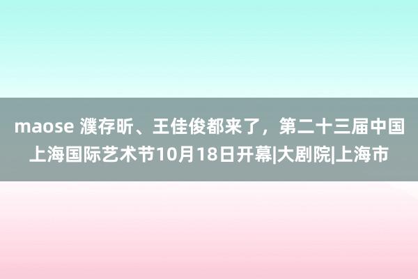 maose 濮存昕、王佳俊都来了，第二十三届中国上海国际艺术节10月18日开幕|大剧院|上海市