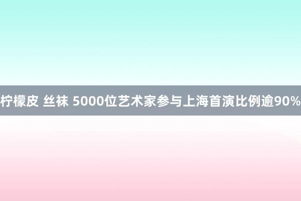 柠檬皮 丝袜 5000位艺术家参与上海首演比例逾90%