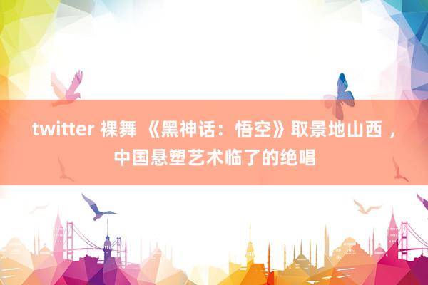 twitter 裸舞 《黑神话：悟空》取景地山西 ，中国悬塑艺术临了的绝唱