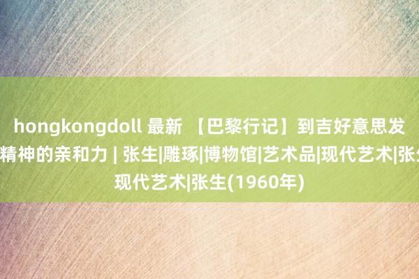 hongkongdoll 最新 【巴黎行记】到吉好意思发现中国艺术精神的亲和力 | 张生|雕琢|博物馆|艺术品|现代艺术|张生(1960年)