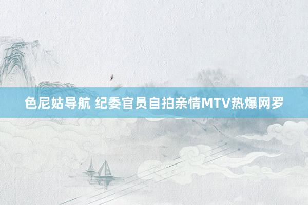 色尼姑导航 纪委官员自拍亲情MTV热爆网罗