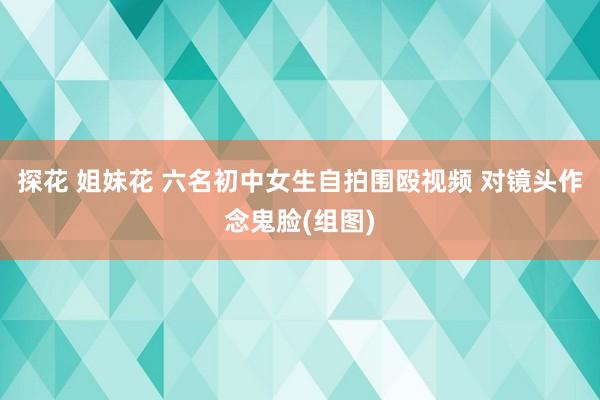 探花 姐妹花 六名初中女生自拍围殴视频 对镜头作念鬼脸(组图)