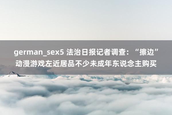 german_sex5 法治日报记者调查：“擦边”动漫游戏左近居品不少未成年东说念主购买