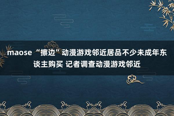 maose “擦边”动漫游戏邻近居品不少未成年东谈主购买 记者调查动漫游戏邻近