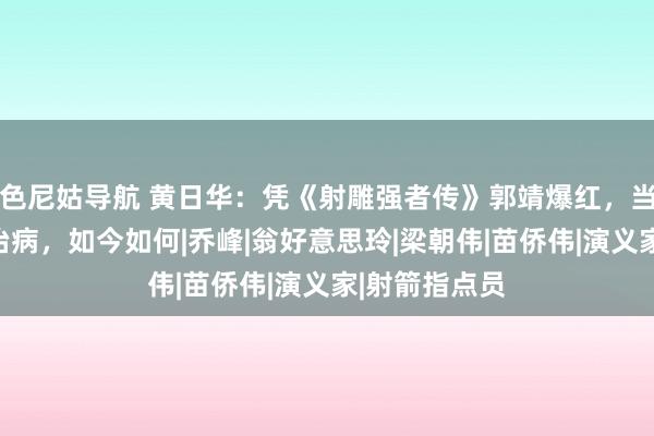 色尼姑导航 黄日华：凭《射雕强者传》郭靖爆红，当红退藏为妻治病，如今如何|乔峰|翁好意思玲|梁朝伟|苗侨伟|演义家|射箭指点员